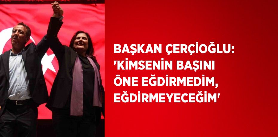 BAŞKAN ÇERÇİOĞLU: 'KİMSENİN BAŞINI ÖNE EĞDİRMEDİM, EĞDİRMEYECEĞİM'