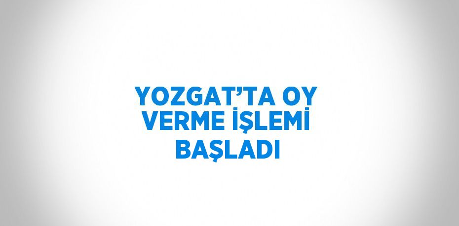 YOZGAT’TA OY VERME İŞLEMİ BAŞLADI