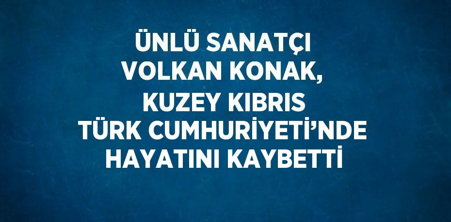 ÜNLÜ SANATÇI VOLKAN KONAK, KUZEY KIBRIS TÜRK CUMHURİYETİ’NDE HAYATINI KAYBETTİ