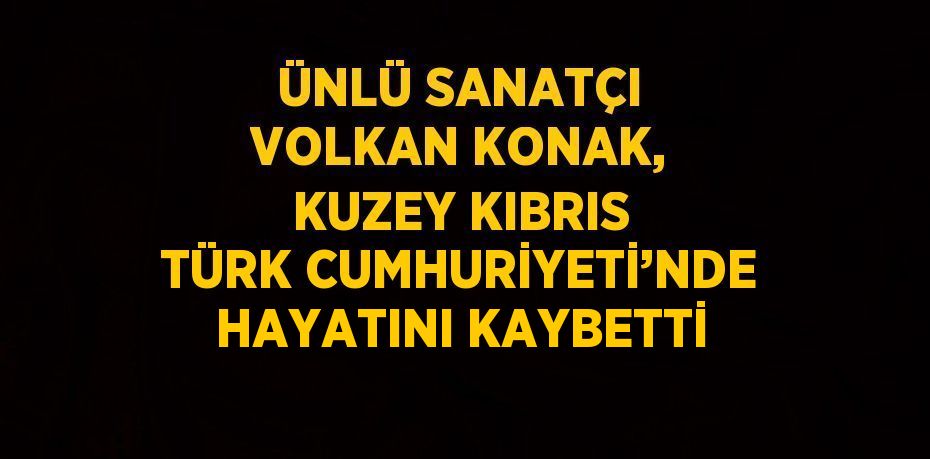 ÜNLÜ SANATÇI VOLKAN KONAK, KUZEY KIBRIS TÜRK CUMHURİYETİ’NDE HAYATINI KAYBETTİ