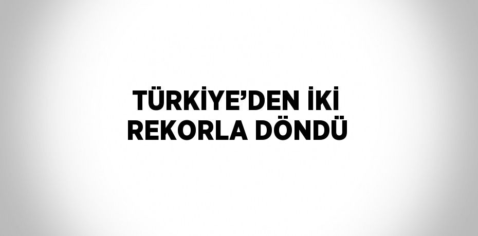 TÜRKİYE’DEN İKİ REKORLA DÖNDÜ
