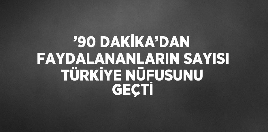 ’90 DAKİKA’DAN FAYDALANANLARIN SAYISI TÜRKİYE NÜFUSUNU GEÇTİ