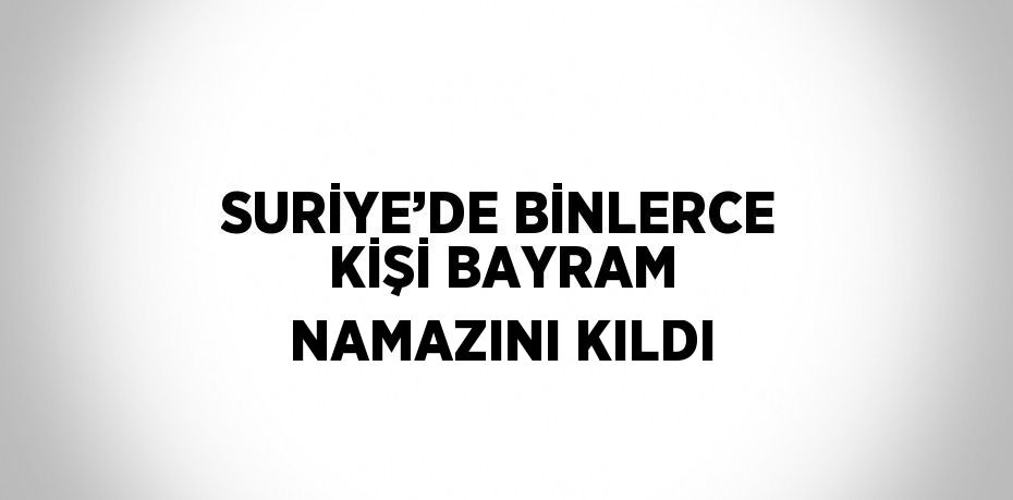 SURİYE’DE BİNLERCE KİŞİ BAYRAM NAMAZINI KILDI