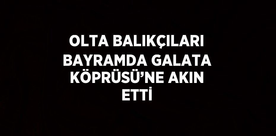 OLTA BALIKÇILARI BAYRAMDA GALATA KÖPRÜSÜ’NE AKIN ETTİ