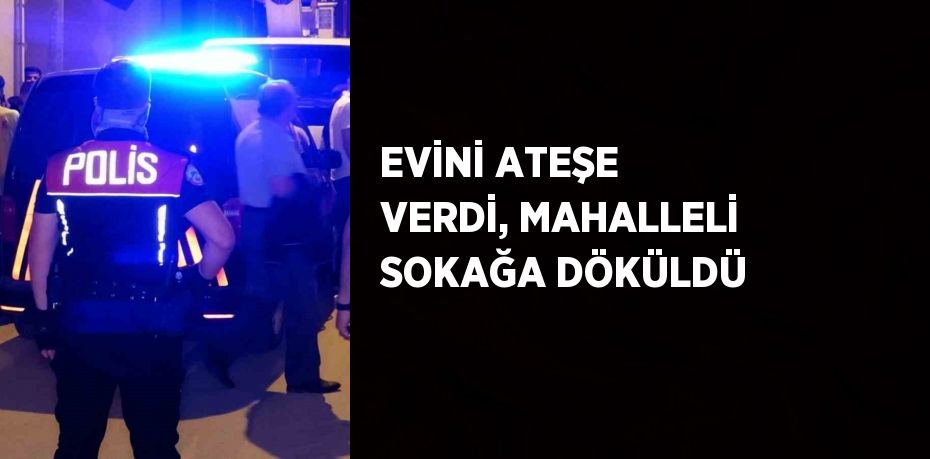 EVİNİ ATEŞE VERDİ, MAHALLELİ SOKAĞA DÖKÜLDÜ
