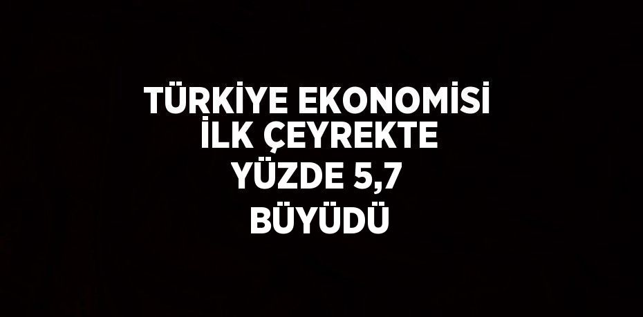 TÜRKİYE EKONOMİSİ İLK ÇEYREKTE YÜZDE 5,7 BÜYÜDÜ