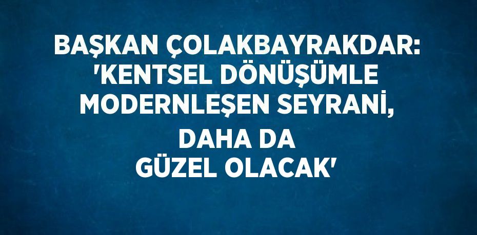 BAŞKAN ÇOLAKBAYRAKDAR: 'KENTSEL DÖNÜŞÜMLE MODERNLEŞEN SEYRANİ, DAHA DA GÜZEL OLACAK'