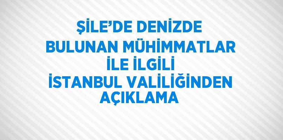 ŞİLE’DE DENİZDE BULUNAN MÜHİMMATLAR İLE İLGİLİ İSTANBUL VALİLİĞİNDEN AÇIKLAMA