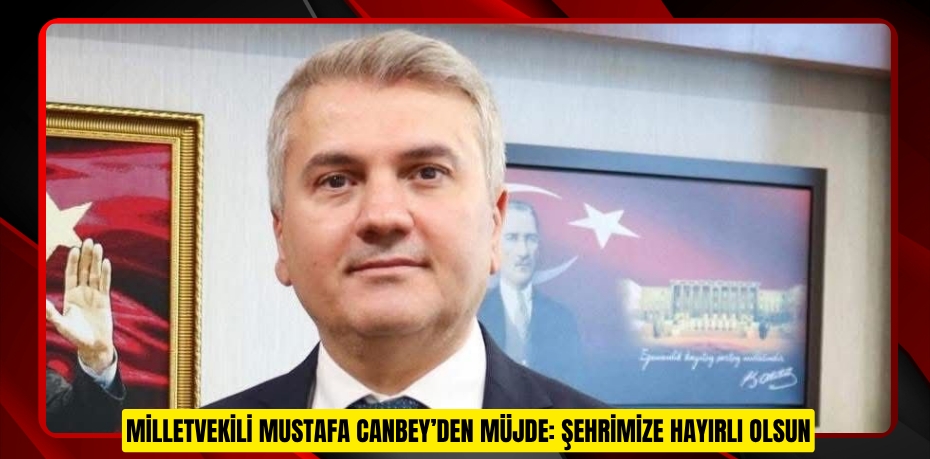 MİLLETVEKİLİ MUSTAFA CANBEY’DEN MÜJDE: ŞEHRİMİZE HAYIRLI OLSUN