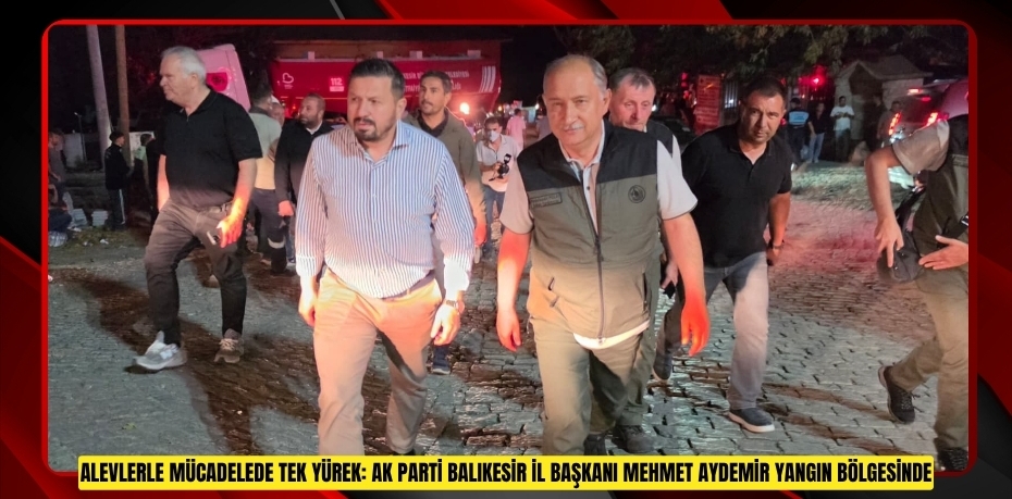 ALEVLERLE MÜCADELEDE TEK YÜREK: AK PARTİ BALIKESİR İL BAŞKANI MEHMET AYDEMİR YANGIN BÖLGESİNDE