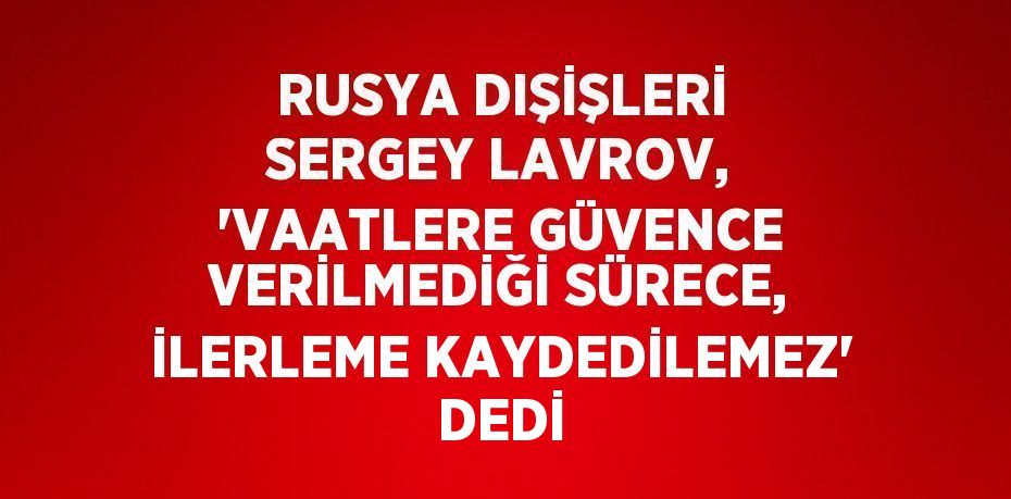 RUSYA DIŞİŞLERİ SERGEY LAVROV, 'VAATLERE GÜVENCE VERİLMEDİĞİ SÜRECE, İLERLEME KAYDEDİLEMEZ' DEDİ