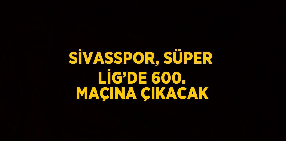 SİVASSPOR, SÜPER LİG’DE 600. MAÇINA ÇIKACAK