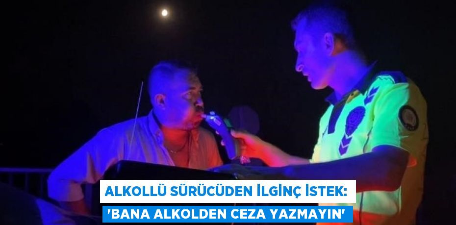 ALKOLLÜ SÜRÜCÜDEN İLGİNÇ İSTEK: 'BANA ALKOLDEN CEZA YAZMAYIN'