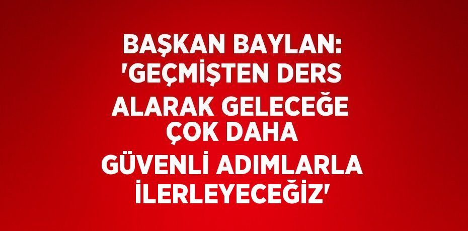 BAŞKAN BAYLAN: 'GEÇMİŞTEN DERS ALARAK GELECEĞE ÇOK DAHA GÜVENLİ ADIMLARLA İLERLEYECEĞİZ'