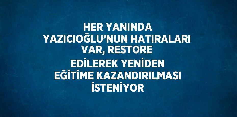 HER YANINDA YAZICIOĞLU’NUN HATIRALARI VAR, RESTORE EDİLEREK YENİDEN EĞİTİME KAZANDIRILMASI İSTENİYOR