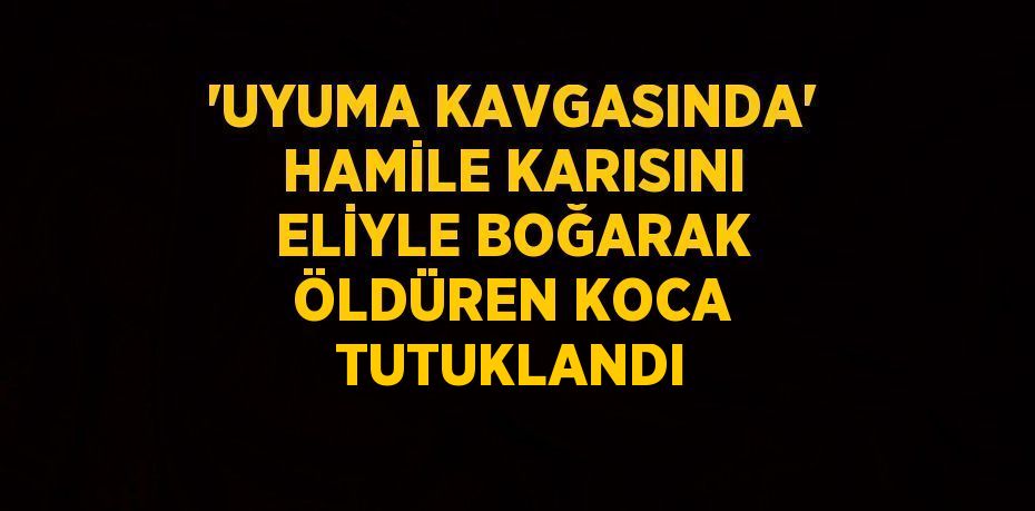 'UYUMA KAVGASINDA' HAMİLE KARISINI ELİYLE BOĞARAK ÖLDÜREN KOCA TUTUKLANDI