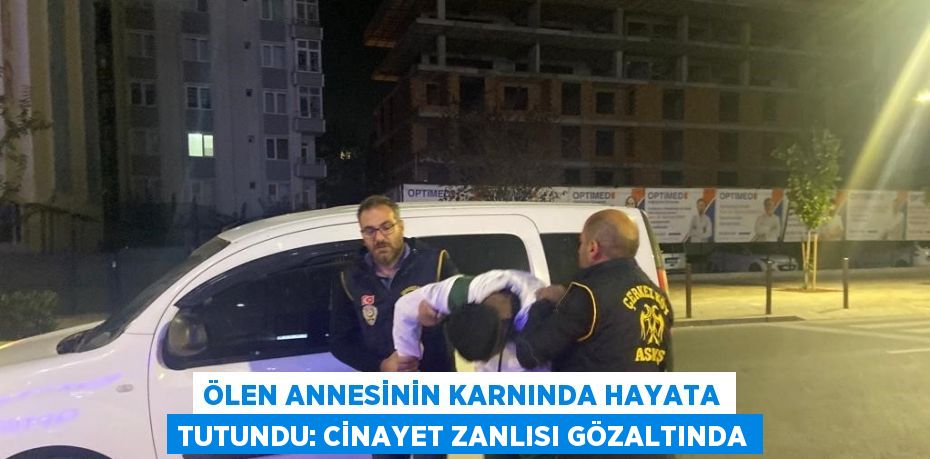 ÖLEN ANNESİNİN KARNINDA HAYATA TUTUNDU: CİNAYET ZANLISI GÖZALTINDA
