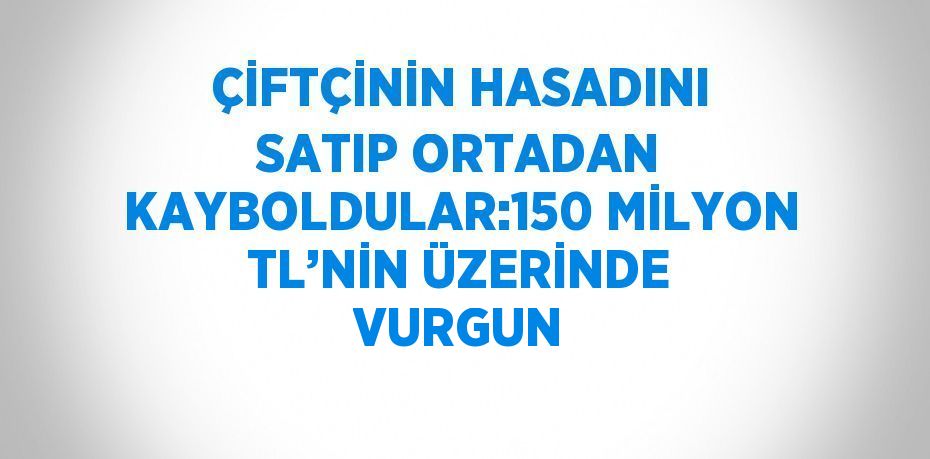 ÇİFTÇİNİN HASADINI SATIP ORTADAN KAYBOLDULAR:150 MİLYON TL’NİN ÜZERİNDE VURGUN