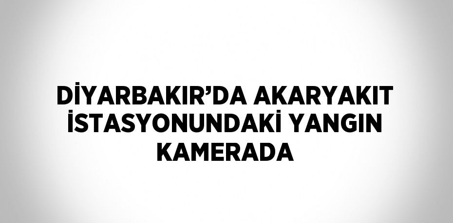 DİYARBAKIR’DA AKARYAKIT İSTASYONUNDAKİ YANGIN KAMERADA