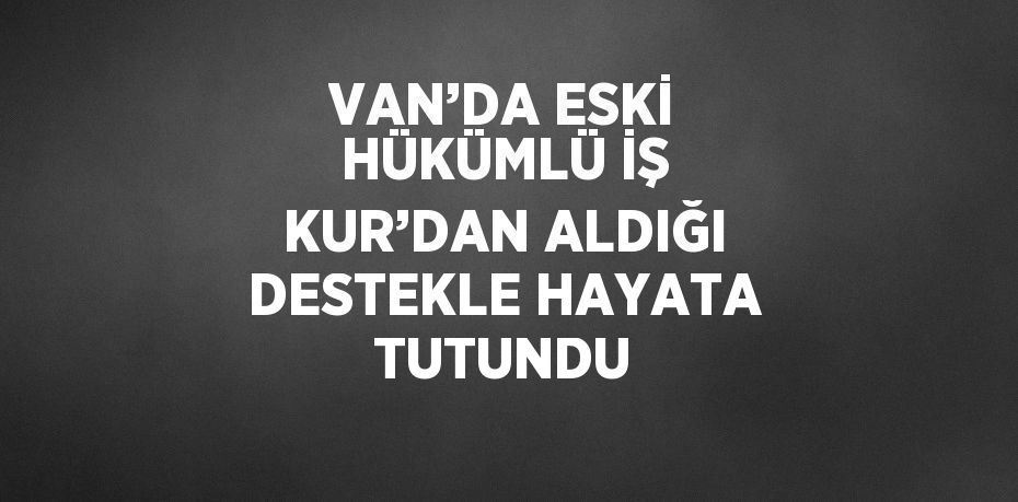 VAN’DA ESKİ HÜKÜMLÜ İŞ KUR’DAN ALDIĞI DESTEKLE HAYATA TUTUNDU