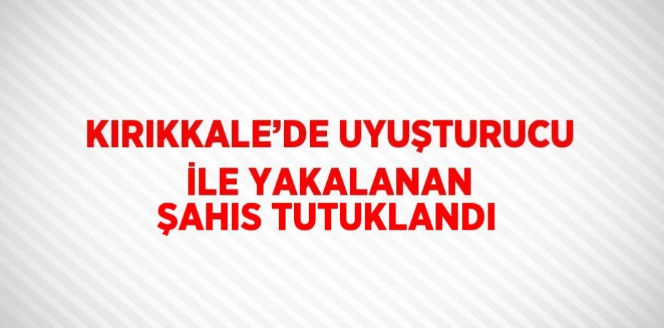KIRIKKALE’DE UYUŞTURUCU İLE YAKALANAN ŞAHIS TUTUKLANDI