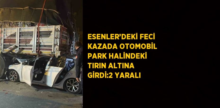 ESENLER’DEKİ FECİ KAZADA OTOMOBİL PARK HALİNDEKİ TIRIN ALTINA GİRDİ:2 YARALI