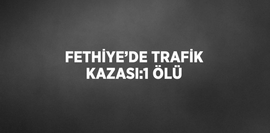 FETHİYE’DE TRAFİK KAZASI:1 ÖLÜ