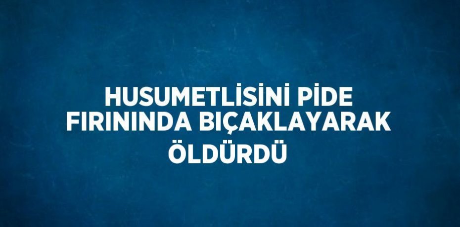 HUSUMETLİSİNİ PİDE FIRININDA BIÇAKLAYARAK ÖLDÜRDÜ