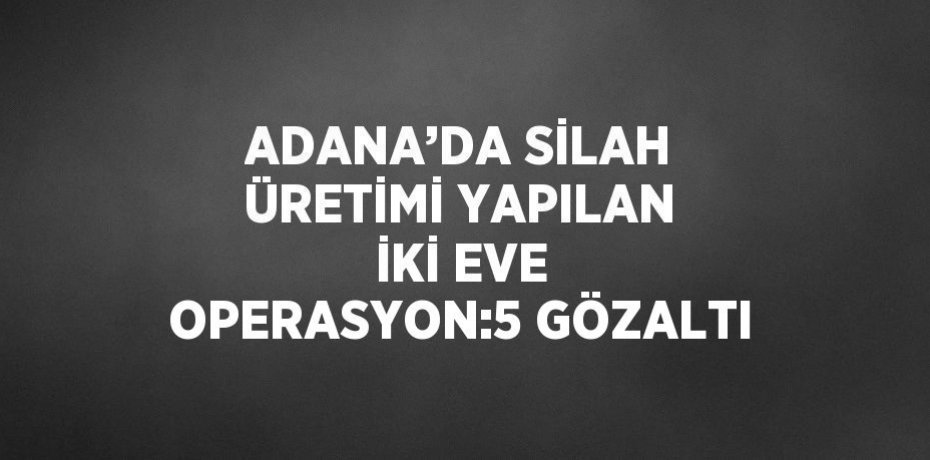 ADANA’DA SİLAH ÜRETİMİ YAPILAN İKİ EVE OPERASYON:5 GÖZALTI