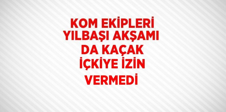 KOM EKİPLERİ YILBAŞI AKŞAMI DA KAÇAK İÇKİYE İZİN VERMEDİ