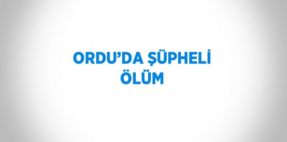 ORDU’DA ŞÜPHELİ ÖLÜM