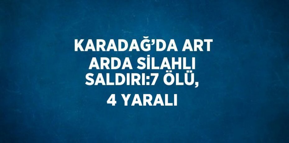KARADAĞ’DA ART ARDA SİLAHLI SALDIRI:7 ÖLÜ, 4 YARALI