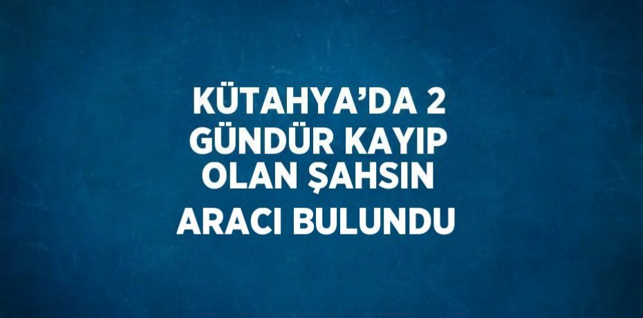 KÜTAHYA’DA 2 GÜNDÜR KAYIP OLAN ŞAHSIN ARACI BULUNDU