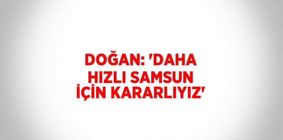 DOĞAN: 'DAHA HIZLI SAMSUN İÇİN KARARLIYIZ'