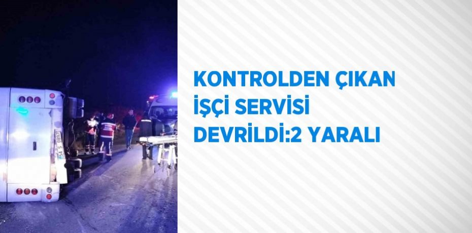 KONTROLDEN ÇIKAN İŞÇİ SERVİSİ DEVRİLDİ:2 YARALI