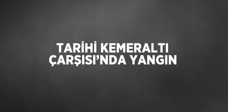 TARİHİ KEMERALTI ÇARŞISI’NDA YANGIN