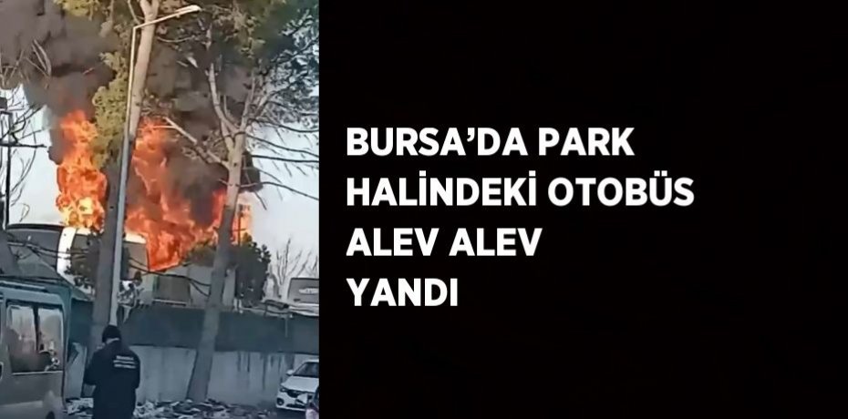 BURSA’DA PARK HALİNDEKİ OTOBÜS ALEV ALEV YANDI