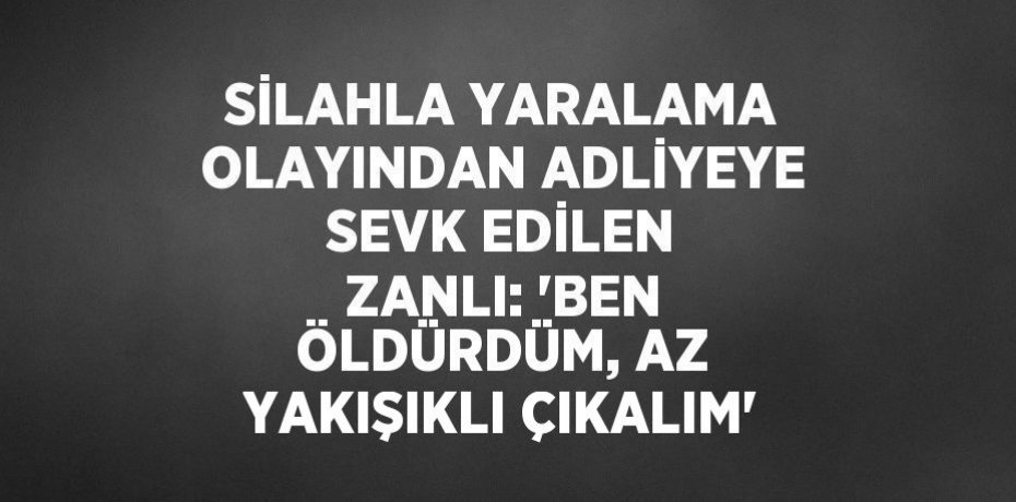 SİLAHLA YARALAMA OLAYINDAN ADLİYEYE SEVK EDİLEN ZANLI: 'BEN ÖLDÜRDÜM, AZ YAKIŞIKLI ÇIKALIM'
