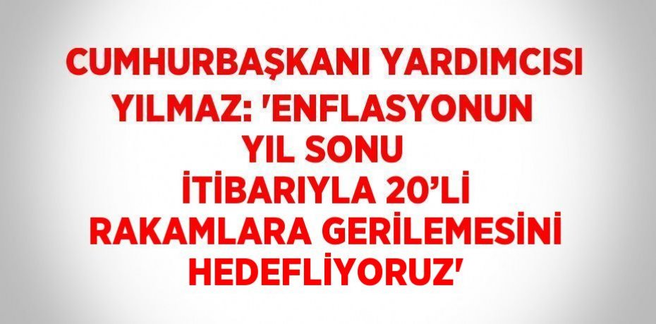 CUMHURBAŞKANI YARDIMCISI YILMAZ: 'ENFLASYONUN YIL SONU İTİBARIYLA 20’Lİ RAKAMLARA GERİLEMESİNİ HEDEFLİYORUZ'
