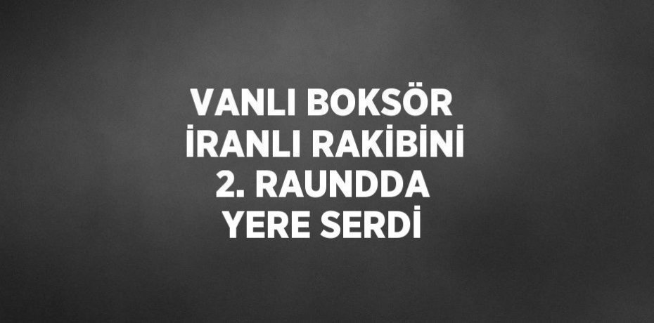 VANLI BOKSÖR İRANLI RAKİBİNİ 2. RAUNDDA YERE SERDİ