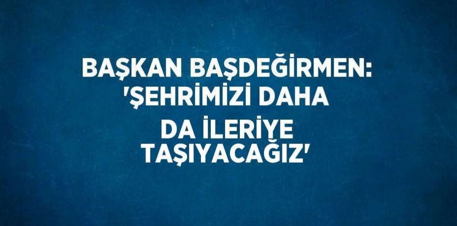 BAŞKAN BAŞDEĞİRMEN: 'ŞEHRİMİZİ DAHA DA İLERİYE TAŞIYACAĞIZ'