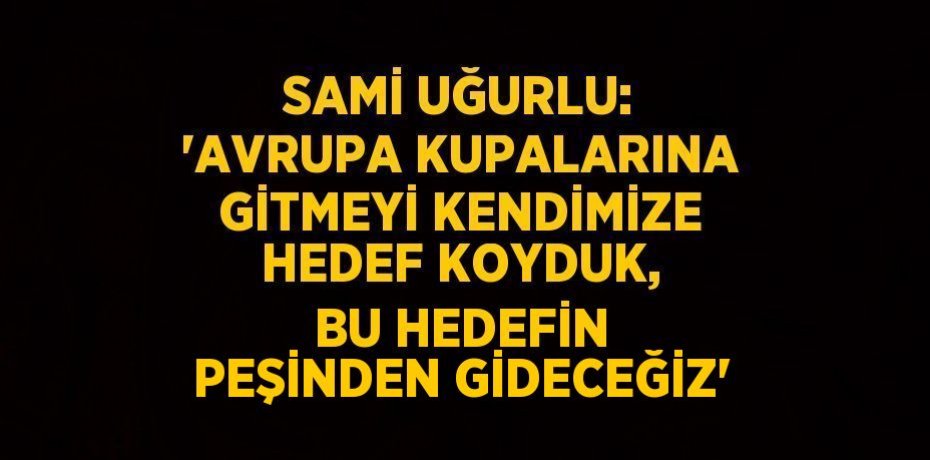 SAMİ UĞURLU: 'AVRUPA KUPALARINA GİTMEYİ KENDİMİZE HEDEF KOYDUK, BU HEDEFİN PEŞİNDEN GİDECEĞİZ'