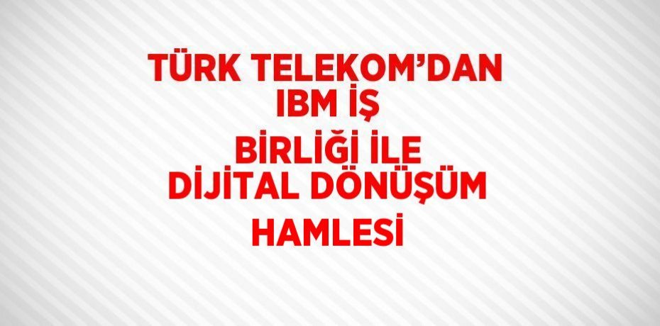 TÜRK TELEKOM’DAN IBM İŞ BİRLİĞİ İLE DİJİTAL DÖNÜŞÜM HAMLESİ