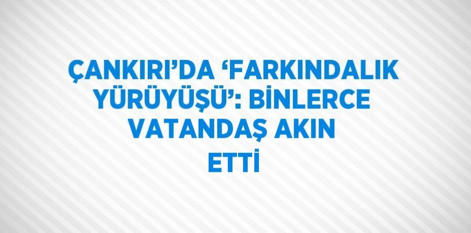 ÇANKIRI’DA ‘FARKINDALIK YÜRÜYÜŞÜ’: BİNLERCE VATANDAŞ AKIN ETTİ