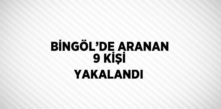 BİNGÖL’DE ARANAN 9 KİŞİ YAKALANDI