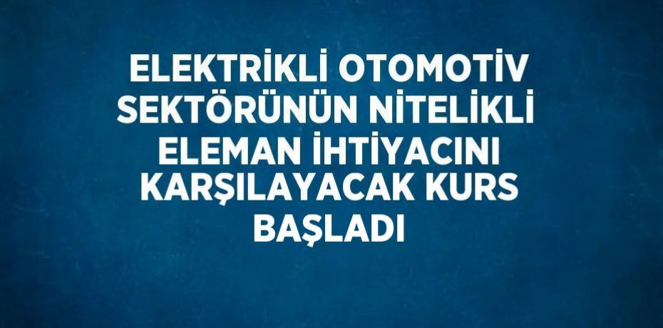 ELEKTRİKLİ OTOMOTİV SEKTÖRÜNÜN NİTELİKLİ ELEMAN İHTİYACINI KARŞILAYACAK KURS BAŞLADI
