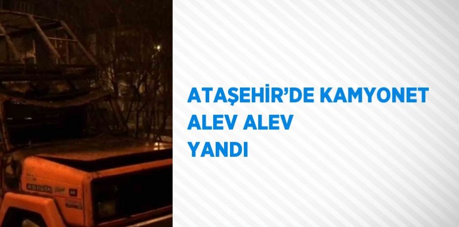 ATAŞEHİR’DE KAMYONET ALEV ALEV YANDI