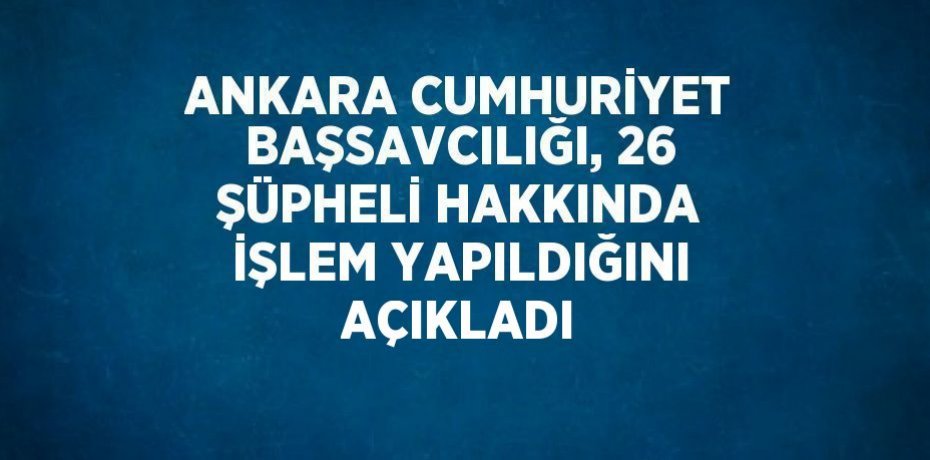 ANKARA CUMHURİYET BAŞSAVCILIĞI, 26 ŞÜPHELİ HAKKINDA İŞLEM YAPILDIĞINI AÇIKLADI