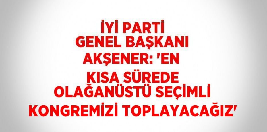 İYİ PARTİ GENEL BAŞKANI AKŞENER: 'EN KISA SÜREDE OLAĞANÜSTÜ SEÇİMLİ KONGREMİZİ TOPLAYACAĞIZ'