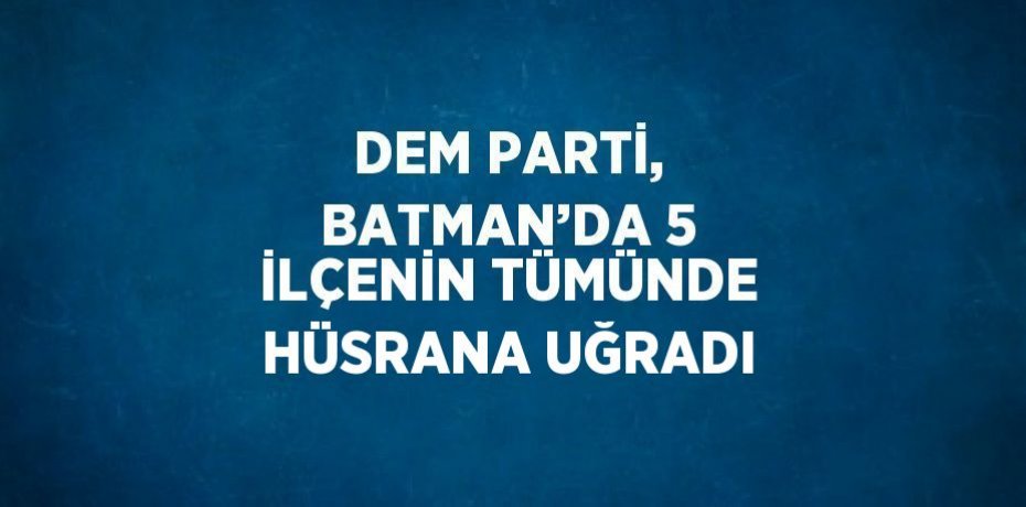 DEM PARTİ, BATMAN’DA 5 İLÇENİN TÜMÜNDE HÜSRANA UĞRADI